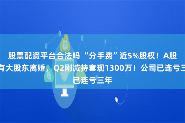 股票配资平台合法吗 “分手费”近5%股权！A股又有大股东离婚，Q2刚减持套现1300万！公司已连亏三年