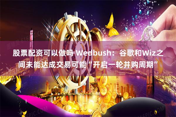 股票配资可以做吗 Wedbush：谷歌和Wiz之间未能达成交易可能“开启一轮并购周期”