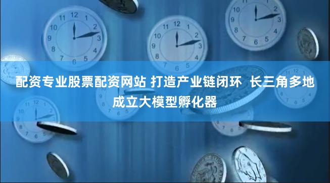 配资专业股票配资网站 打造产业链闭环  长三角多地成立大模型孵化器