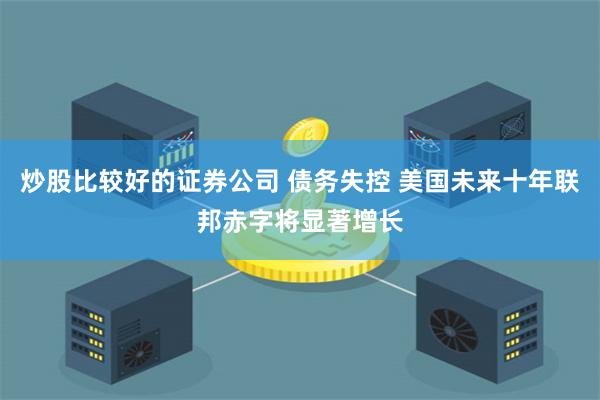 炒股比较好的证券公司 债务失控 美国未来十年联邦赤字将显著增长