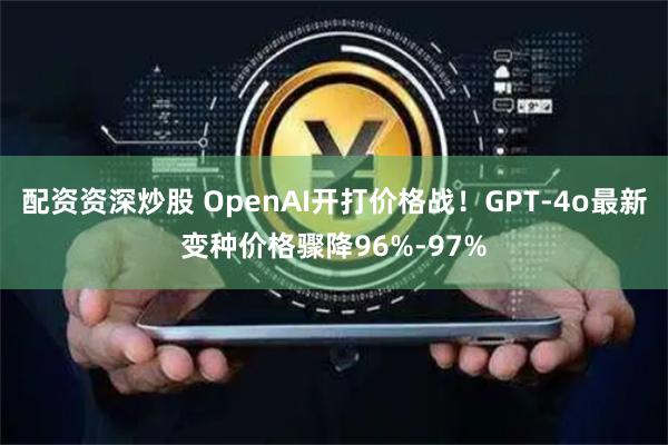 配资资深炒股 OpenAI开打价格战！GPT-4o最新变种价格骤降96%-97%