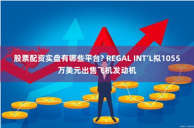 股票配资实盘有哪些平台? REGAL INT‘L拟1055万美元出售飞机发动机