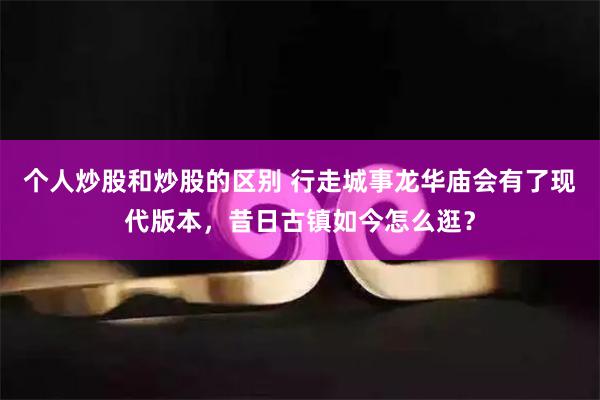 个人炒股和炒股的区别 行走城事龙华庙会有了现代版本，昔日古镇如今怎么逛？