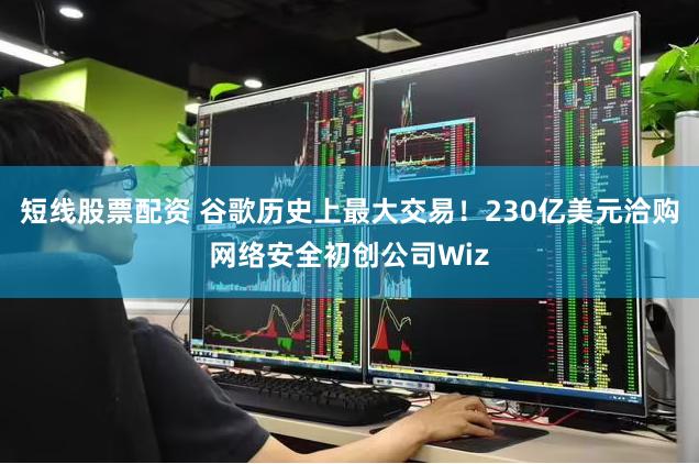 短线股票配资 谷歌历史上最大交易！230亿美元洽购网络安全初创公司Wiz