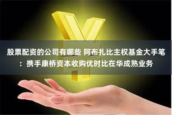 股票配资的公司有哪些 阿布扎比主权基金大手笔：携手康桥资本收购优时比在华成熟业务