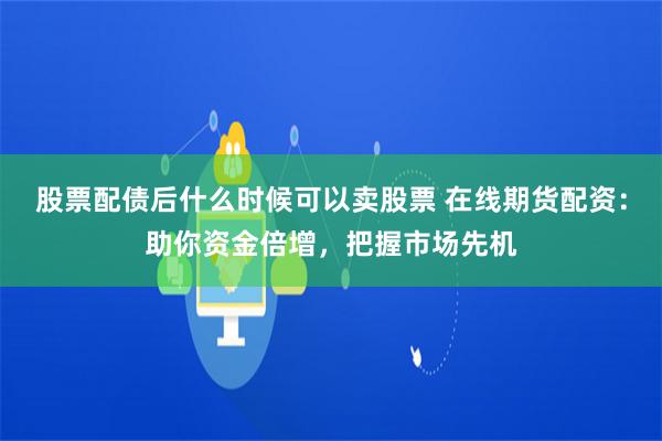 股票配债后什么时候可以卖股票 在线期货配资：助你资金倍增，把握市场先机