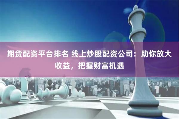 期货配资平台排名 线上炒股配资公司：助你放大收益，把握财富机遇