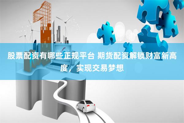 股票配资有哪些正规平台 期货配资解锁财富新高度，实现交易梦想