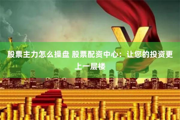 股票主力怎么操盘 股票配资中心：让您的投资更上一层楼