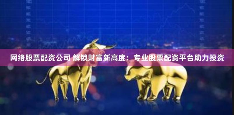 网络股票配资公司 解锁财富新高度：专业股票配资平台助力投资