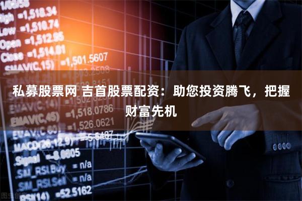 私募股票网 吉首股票配资：助您投资腾飞，把握财富先机